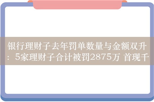 银行理财子去年罚单数量与金额双升：5家理财子合计被罚2875万 首现千万罚单