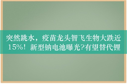 突然跳水，疫苗龙头智飞生物大跌近15%！新型钠电池曝光?有望替代锂电池，高增长潜力股出炉