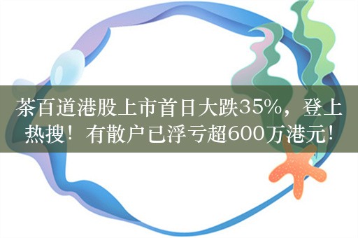 茶百道港股上市首日大跌35%，登上热搜！有散户已浮亏超600万港元！