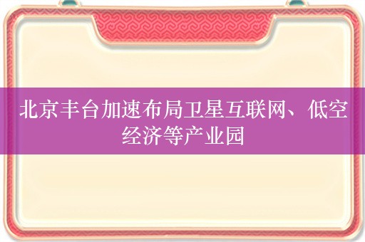 北京丰台加速布局卫星互联网、低空经济等产业园