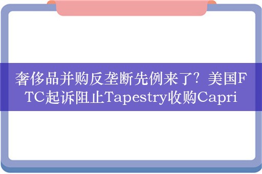 奢侈品并购反垄断先例来了？美国FTC起诉阻止Tapestry收购Capri