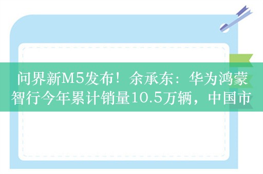 问界新M5发布！余承东：华为鸿蒙智行今年累计销量10.5万辆，中国市场新势力品牌排名第一