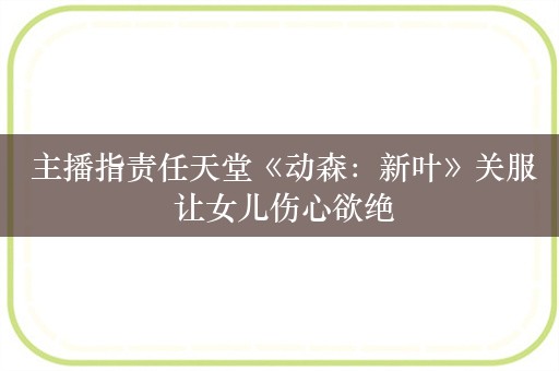  主播指责任天堂《动森：新叶》关服 让女儿伤心欲绝