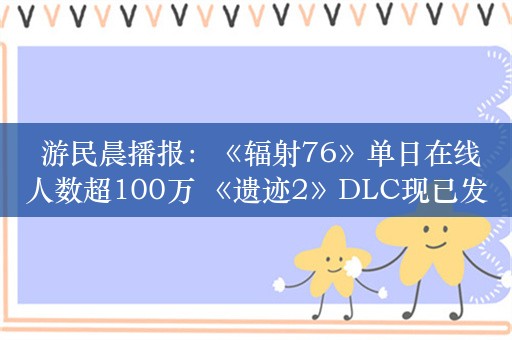  游民晨播报：《辐射76》单日在线人数超100万 《遗迹2》DLC现已发售