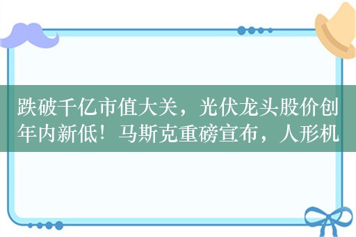 跌破千亿市值大关，光伏龙头股价创年内新低！马斯克重磅宣布，人形机器人龙头狂飙，受益股出炉