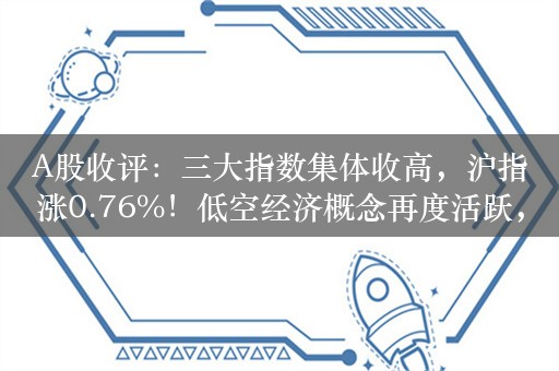 A股收评：三大指数集体收高，沪指涨0.76%！低空经济概念再度活跃，超4100股上涨，成交7953亿；机构解读