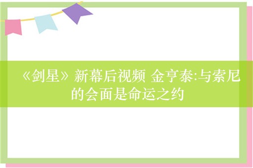  《剑星》新幕后视频 金亨泰:与索尼的会面是命运之约