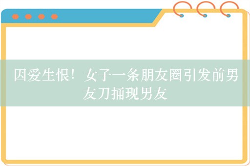 因爱生恨！女子一条朋友圈引发前男友刀捅现男友