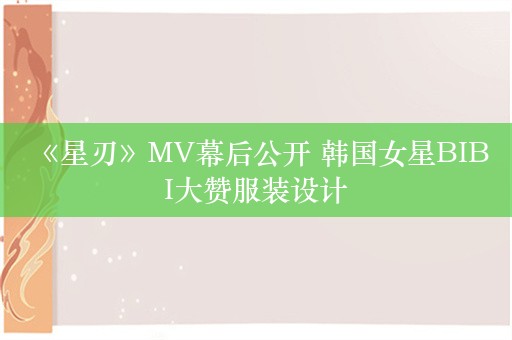  《星刃》MV幕后公开 韩国女星BIBI大赞服装设计