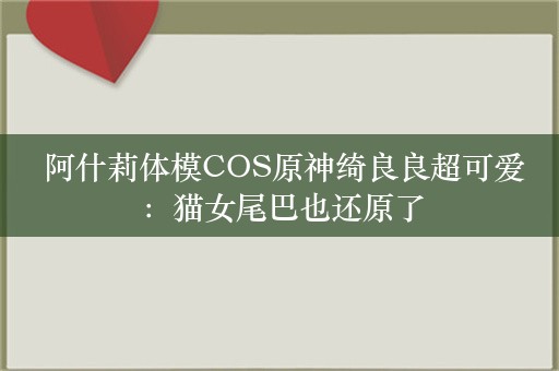  阿什莉体模COS原神绮良良超可爱：猫女尾巴也还原了