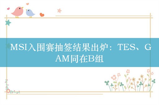  MSI入围赛抽签结果出炉：TES、GAM同在B组