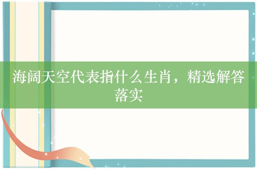 海阔天空代表指什么生肖，精选解答落实