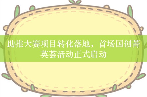 助推大赛项目转化落地，首场国创菁英荟活动正式启动