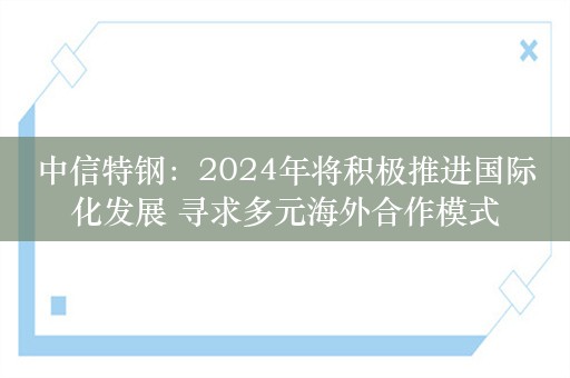 中信特钢：2024年将积极推进国际化发展 寻求多元海外合作模式