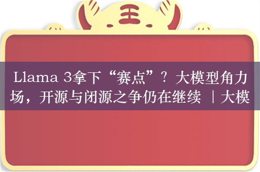 Llama 3拿下“赛点”？大模型角力场，开源与闭源之争仍在继续 ｜大模界