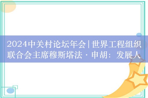 2024中关村论坛年会|世界工程组织联合会主席穆斯塔法·申胡：发展人工智能需要制定全球认可的治理结构