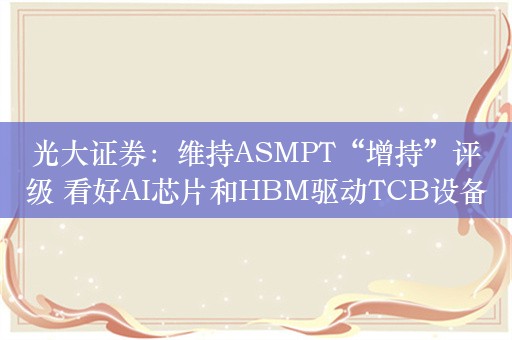 光大证券：维持ASMPT“增持”评级 看好AI芯片和HBM驱动TCB设备在24/25年加速出货