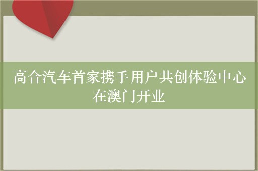 高合汽车首家携手用户共创体验中心在澳门开业