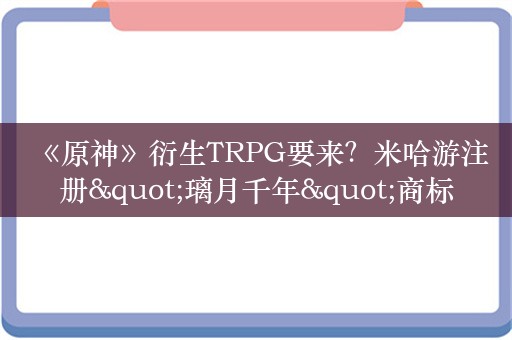  《原神》衍生TRPG要来？米哈游注册"璃月千年"商标