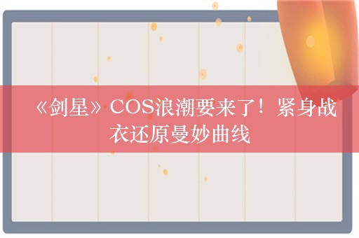  《剑星》COS浪潮要来了！紧身战衣还原曼妙曲线