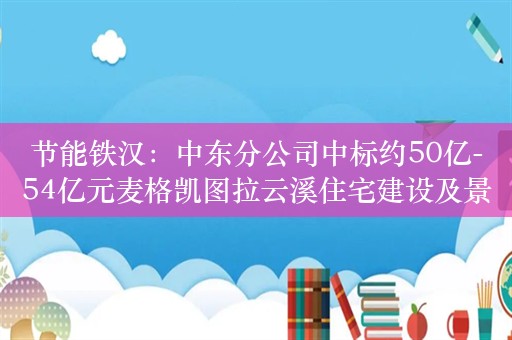 节能铁汉：中东分公司中标约50亿-54亿元麦格凯图拉云溪住宅建设及景观工程