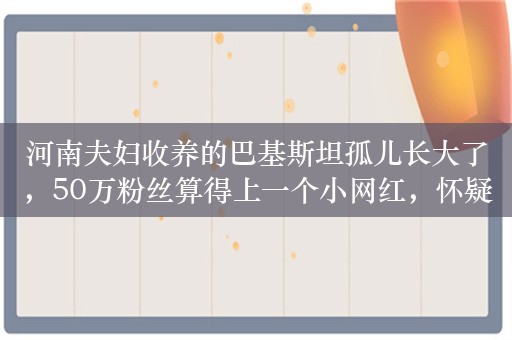 河南夫妇收养的巴基斯坦孤儿长大了，50万粉丝算得上一个小网红，怀疑她只是博眼球