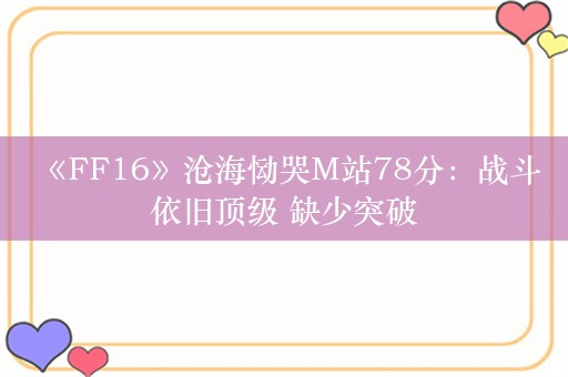  《FF16》沧海恸哭M站78分：战斗依旧顶级 缺少突破