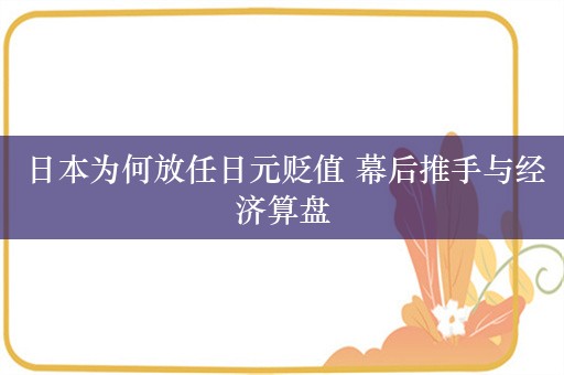 日本为何放任日元贬值 幕后推手与经济算盘