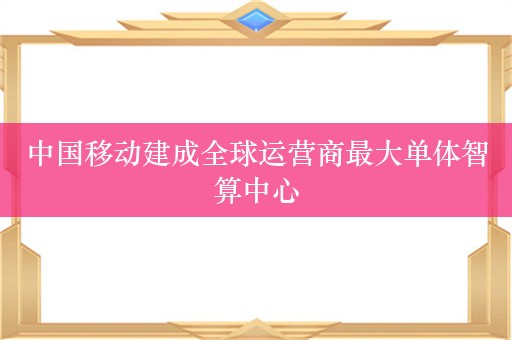 中国移动建成全球运营商最大单体智算中心