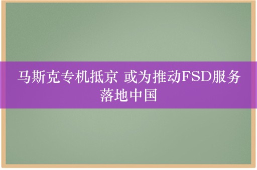 马斯克专机抵京 或为推动FSD服务落地中国