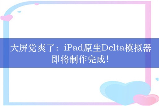  大屏党爽了：iPad原生Delta模拟器即将制作完成！