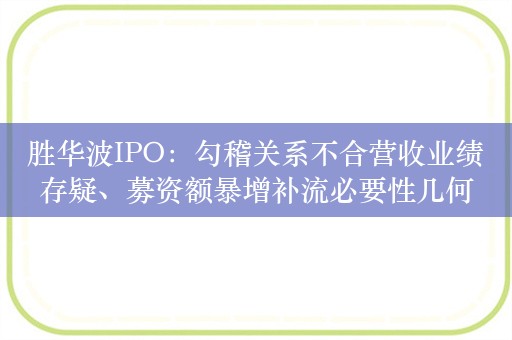 胜华波IPO：勾稽关系不合营收业绩存疑、募资额暴增补流必要性几何