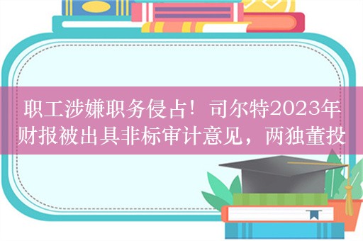 职工涉嫌职务侵占！司尔特2023年财报被出具非标审计意见，两独董投弃权票：无法保证年报真实