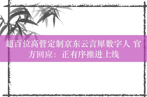 超百位高管定制京东云言犀数字人 官方回应：正有序推进上线