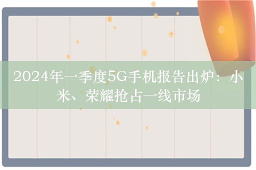 2024年一季度5G手机报告出炉：小米、荣耀抢占一线市场