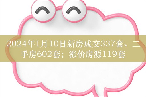 2024年1月10日新房成交337套、二手房602套；涨价房源119套