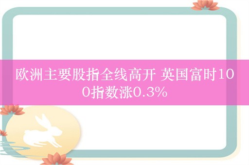 欧洲主要股指全线高开 英国富时100指数涨0.3%