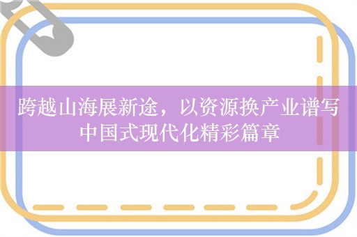 跨越山海展新途，以资源换产业谱写中国式现代化精彩篇章