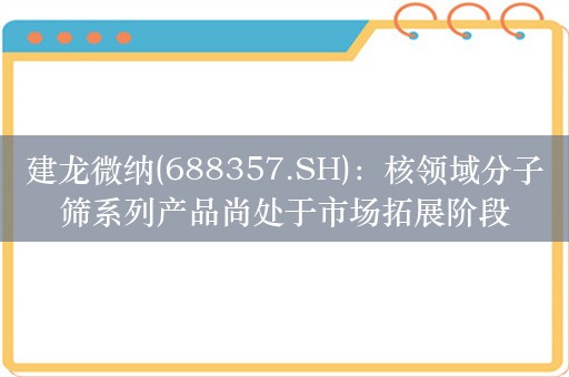 建龙微纳(688357.SH)：核领域分子筛系列产品尚处于市场拓展阶段