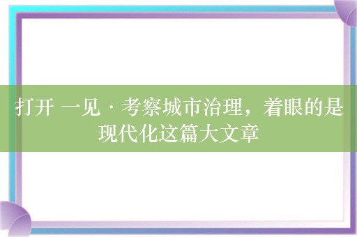 打开 一见·考察城市治理，着眼的是现代化这篇大文章