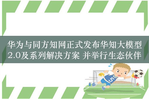 华为与同方知网正式发布华知大模型2.0及系列解决方案 并举行生态伙伴签约仪式