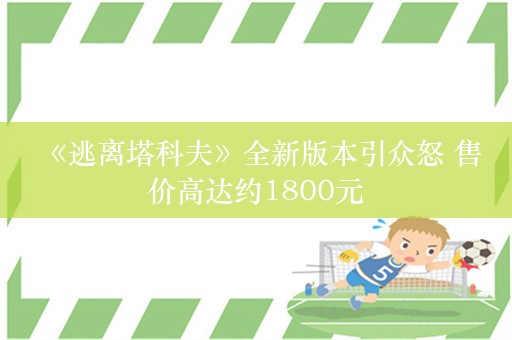  《逃离塔科夫》全新版本引众怒 售价高达约1800元