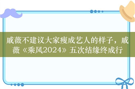 戚薇不建议大家瘦成艺人的样子，戚薇《乘风2024》五次结缘终成行