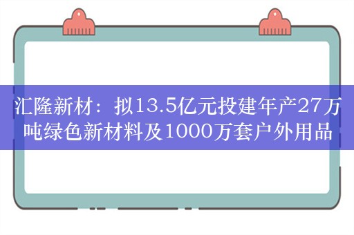 汇隆新材：拟13.5亿元投建年产27万吨绿色新材料及1000万套户外用品数字化工厂项目