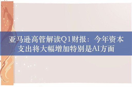 亚马逊高管解读Q1财报：今年资本支出将大幅增加特别是AI方面