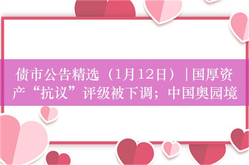 债市公告精选（1月12日）|国厚资产“抗议”评级被下调；中国奥园境外债务重组计划获法院批准