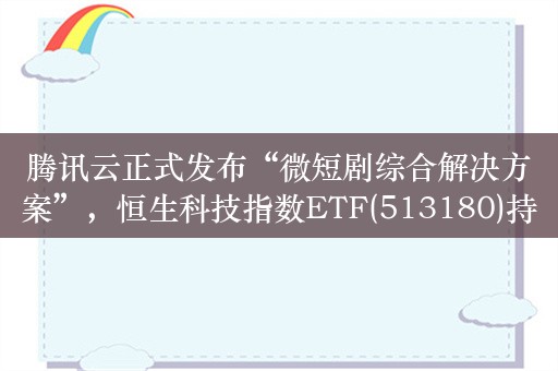 腾讯云正式发布“微短剧综合解决方案”，恒生科技指数ETF(513180)持仓股阅文集团涨超8%