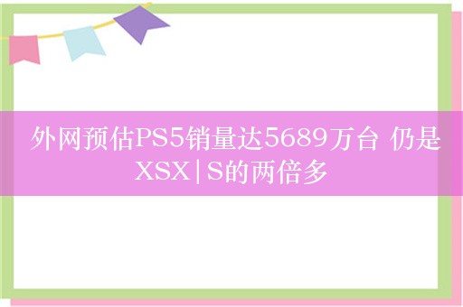  外网预估PS5销量达5689万台 仍是XSX|S的两倍多