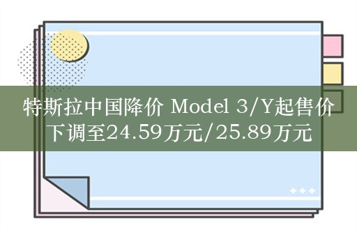 特斯拉中国降价 Model 3/Y起售价下调至24.59万元/25.89万元