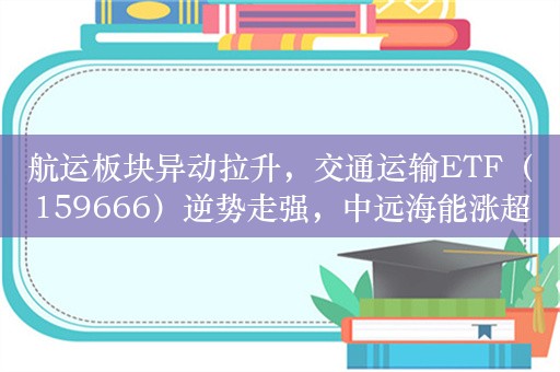 航运板块异动拉升，交通运输ETF（159666）逆势走强，中远海能涨超3%